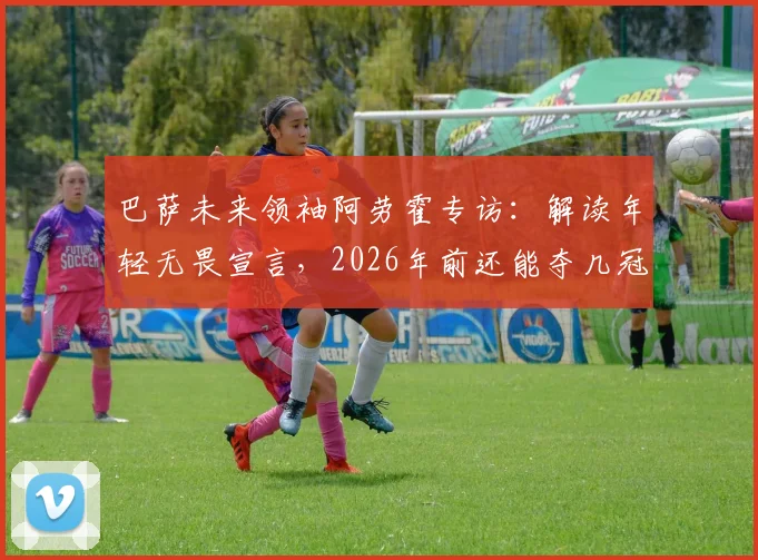 巴萨未来领袖阿劳霍专访：解读年轻无畏宣言，2026年前还能夺几冠？