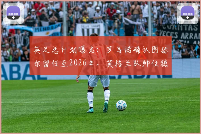 英足总计划曝光：罗马诺确认图赫尔留任至2026年，英格兰队帅位稳定背后的三大关键因素与未来展望