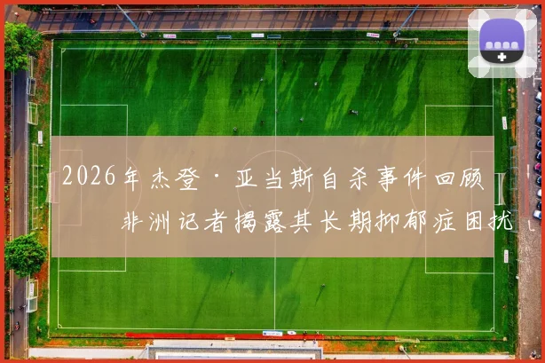 2026年杰登·亚当斯自杀事件回顾：非洲记者揭露其长期抑郁症困扰的真相