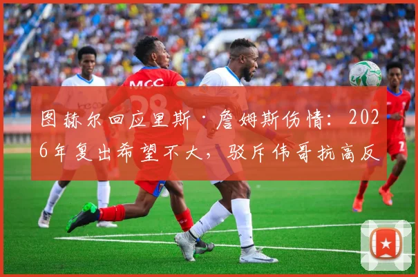 图赫尔回应里斯·詹姆斯伤情：2026年复出希望不大，驳斥伟哥抗高反谣言，详解切尔西高原备战