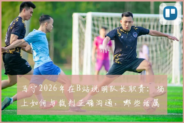 马宁2026年在B站说明队长职责:场上如何与裁判正确沟通,哪些话属于违规质疑