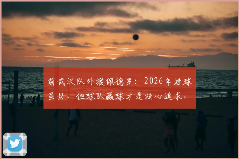 前武汉队外援佩德罗：2026年进球虽好，但球队赢球才是核心追求，分享团队至上的职业态度