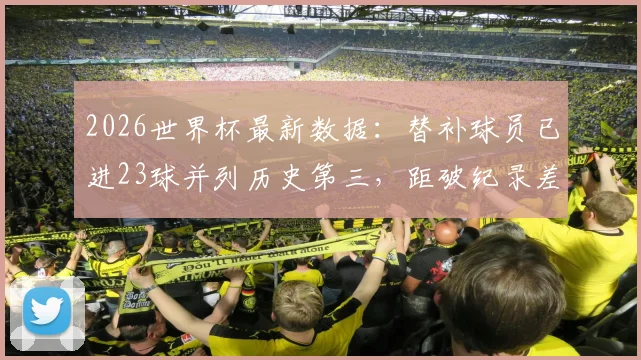 2026世界杯最新数据：替补球员已进23球并列历史第三，距破纪录差10球，历届替补进球之王是谁？附详细榜单分析