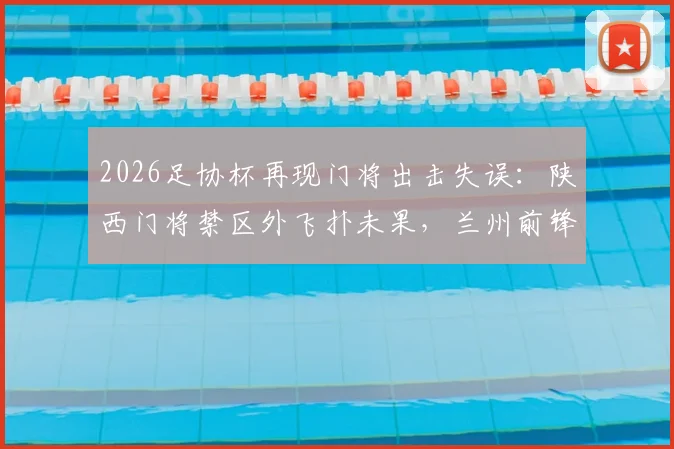 2026足协杯再现门将出击失误:陕西门将禁区外飞扑未果,兰州前锋面对空门竟踢飞