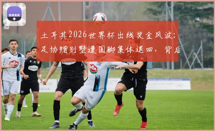 土耳其2026世界杯出线奖金风波：足协赠别墅遭国脚集体退回，背后原因深度剖析
