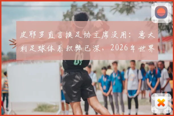 皮耶罗直言换足协主席没用:意大利足球体系积弊已深,2026年世界杯前景堪忧