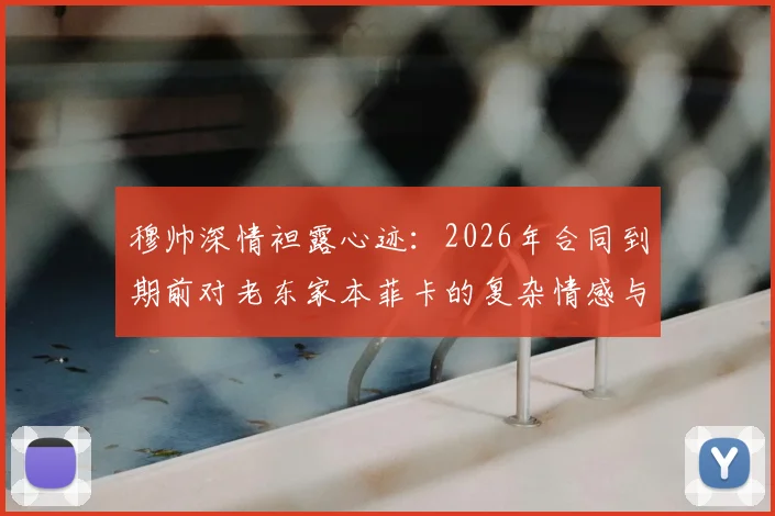 穆帅深情袒露心迹：2026年合同到期前对老东家本菲卡的复杂情感与未来去向解析