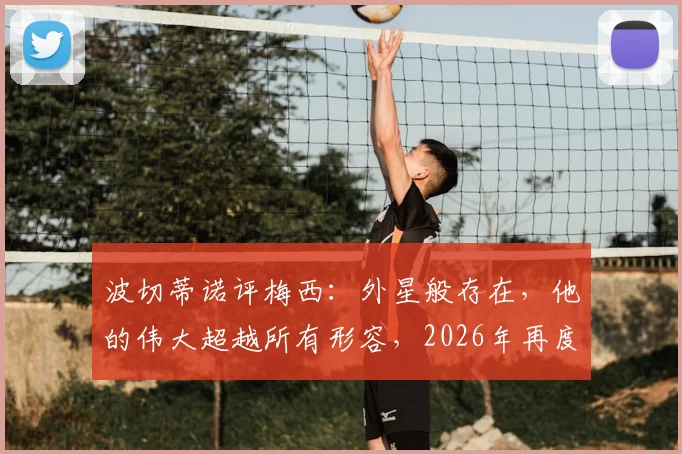 波切蒂诺评梅西：外星般存在，他的伟大超越所有形容，2026年再度热议