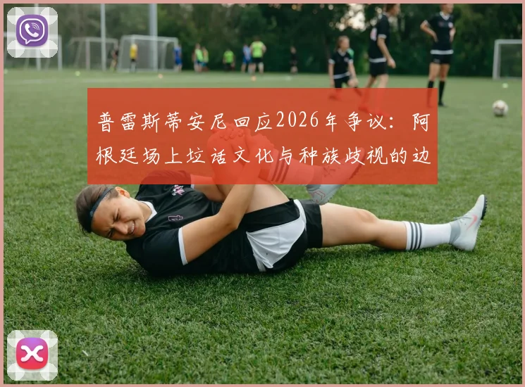 普雷斯蒂安尼回应2026年争议：阿根廷场上垃话文化与种族歧视的边界探讨