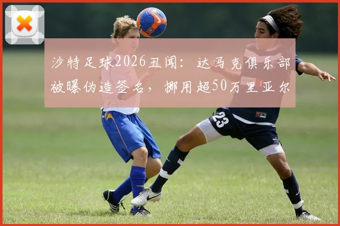 沙特足球2026丑闻：达马克俱乐部被曝伪造签名，挪用超50万里亚尔球员奖金，面临何种处罚？
