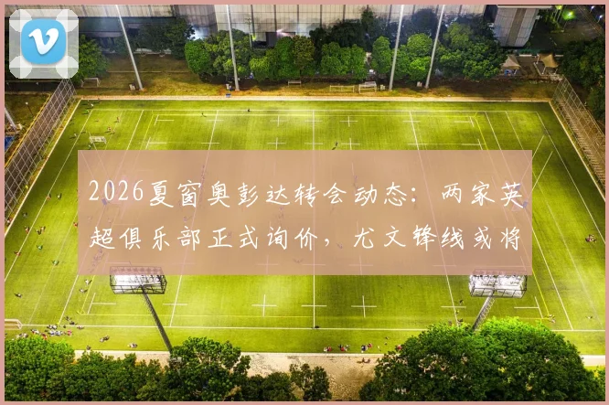 2026夏窗奥彭达转会动态：两家英超俱乐部正式询价，尤文锋线或将迎来调整