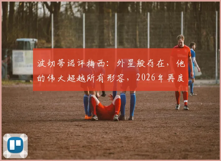 波切蒂诺评梅西:外星般存在,他的伟大超越所有形容,2026年再度热议