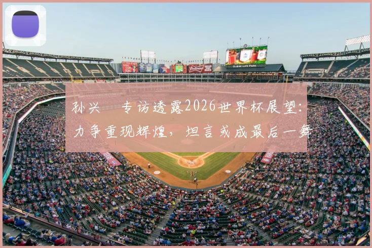 孙兴慜专访透露2026世界杯展望:力争重现辉煌,坦言或成最后一舞