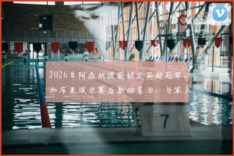 2026年阿森纳提前锁定英超冠军，加布里埃尔赛后激动落泪，与家人的庆祝细节全记录