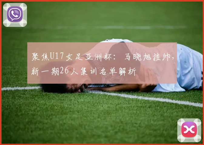 聚焦U17女足亚洲杯：马晓旭挂帅，新一期26人集训名单解析