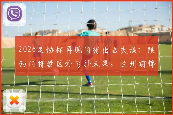 2026足协杯再现门将出击失误：陕西门将禁区外飞扑未果，兰州前锋面对空门竟踢飞