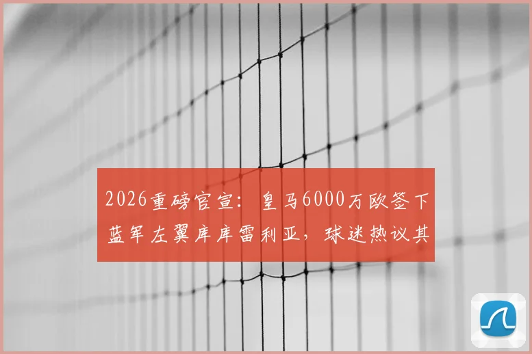 2026重磅官宣：皇马6000万欧签下蓝军左翼库库雷利亚，球迷热议其球衣号码与战术角色