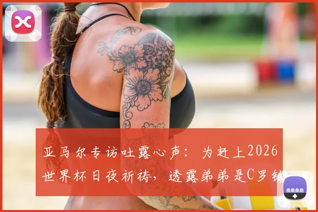 亚马尔专访吐露心声：为赶上2026世界杯日夜祈祷，透露弟弟是C罗铁杆粉丝，家人支持成动力