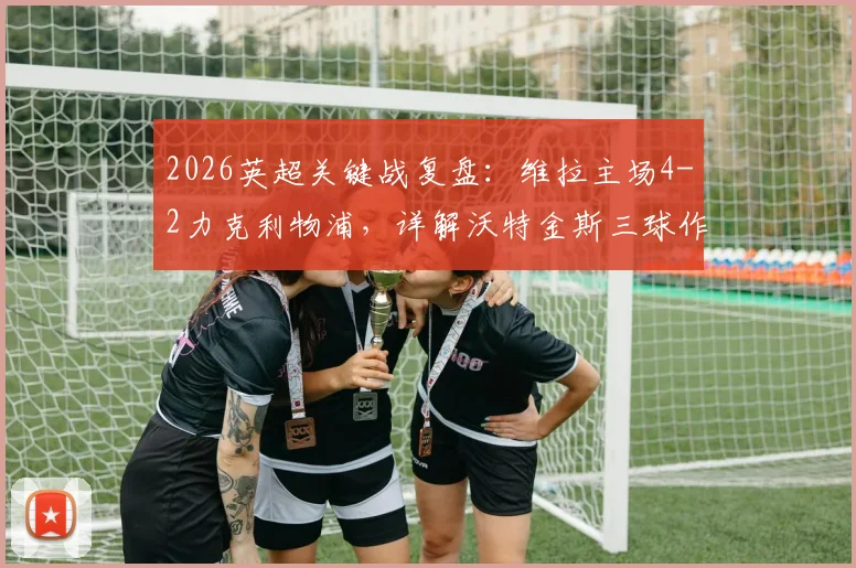 2026英超关键战复盘:维拉主场4-2力克利物浦,详解沃特金斯三球作用与范戴克双响徒劳