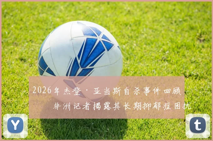 2026年杰登·亚当斯自杀事件回顾：非洲记者揭露其长期抑郁症困扰的真相