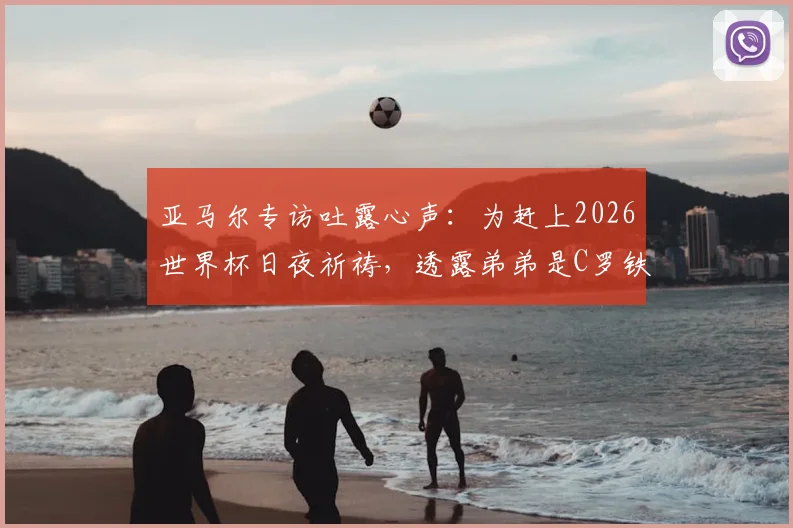 亚马尔专访吐露心声:为赶上2026世界杯日夜祈祷,透露弟弟是C罗铁杆粉丝,家人支持成动力
