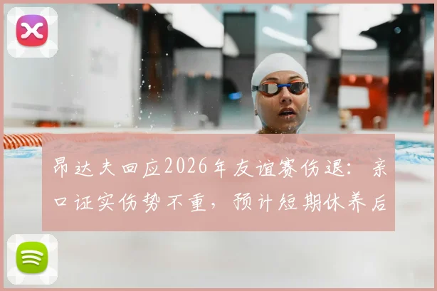昂达夫回应2026年友谊赛伤退：亲口证实伤势不重，预计短期休养后回归，最新伤情追踪
