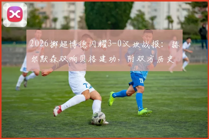 2026挪超博德闪耀3-0汉坎战报：赫尔默森双响贝格建功，附双方历史交锋与赛季数据解读