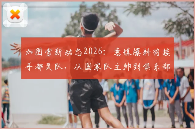加图索新动态2026：意媒爆料将接手都灵队，从国家队主帅到俱乐部主帅转变分析