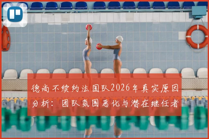 德尚不续约法国队2026年真实原因分析:团队氛围恶化与潜在继任者盘点