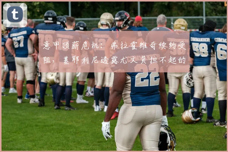 意甲顶薪危机:弗拉霍维奇续约受阻,基耶利尼透露尤文负担不起的工资要求,球员恐转投英超