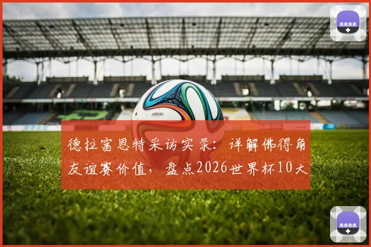 德拉富恩特采访实录：详解佛得角友谊赛价值，盘点2026世界杯10大夺冠热门球队