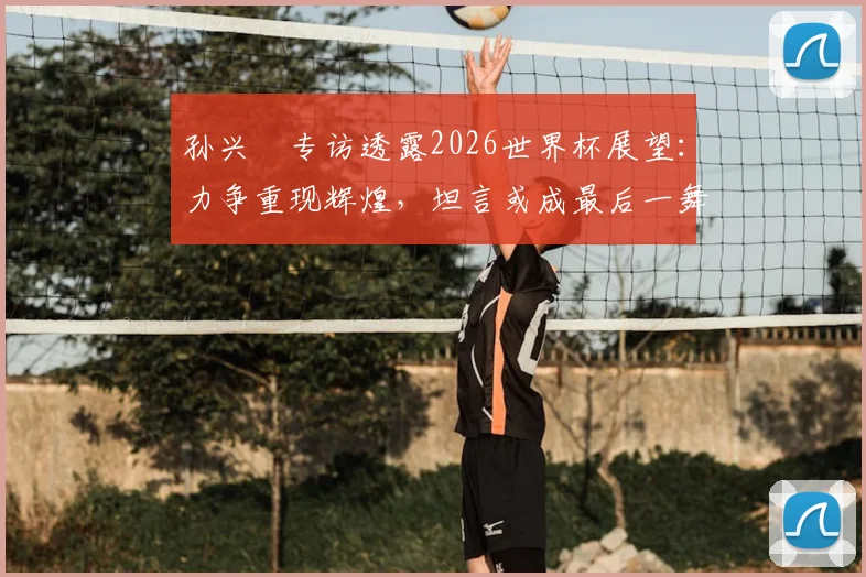 孙兴慜专访透露2026世界杯展望：力争重现辉煌，坦言或成最后一舞