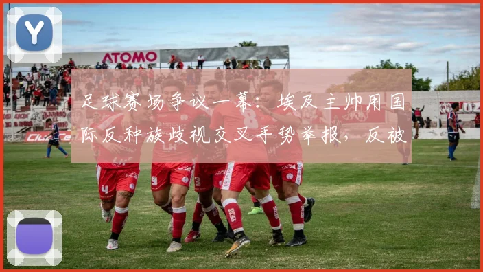足球赛场争议一幕：埃及主帅用国际反种族歧视交叉手势举报，反被裁判出示黄牌警告，规则解读与事件分析