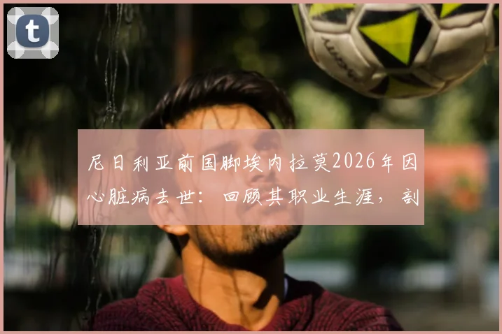 尼日利亚前国脚埃内拉莫2026年因心脏病去世：回顾其职业生涯，剖析运动员心脏健康隐患与预防要点