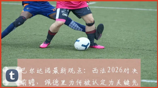 巴尔达诺最新观点：西法2026对决前瞻，佩德里为何被认定为关键先生？