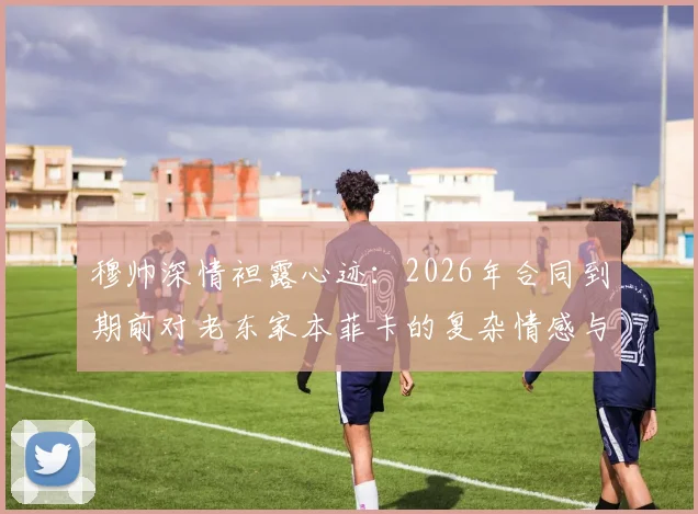 穆帅深情袒露心迹:2026年合同到期前对老东家本菲卡的复杂情感与未来去向解析