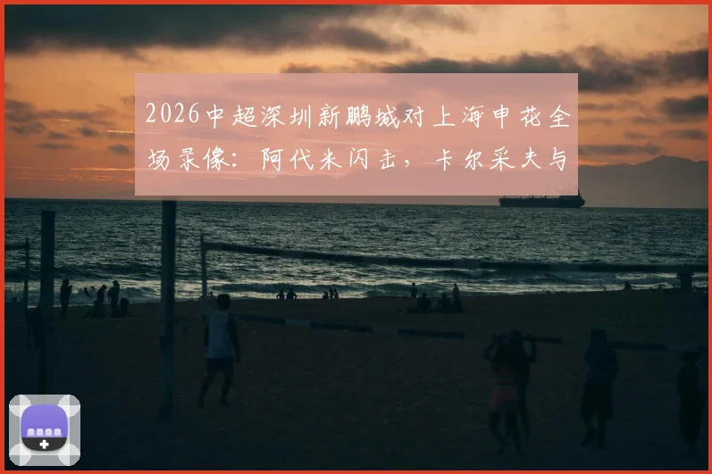 2026中超深圳新鹏城对上海申花全场录像：阿代米闪击，卡尔采夫与拉唐点射致胜，附申花输球原因深度分析