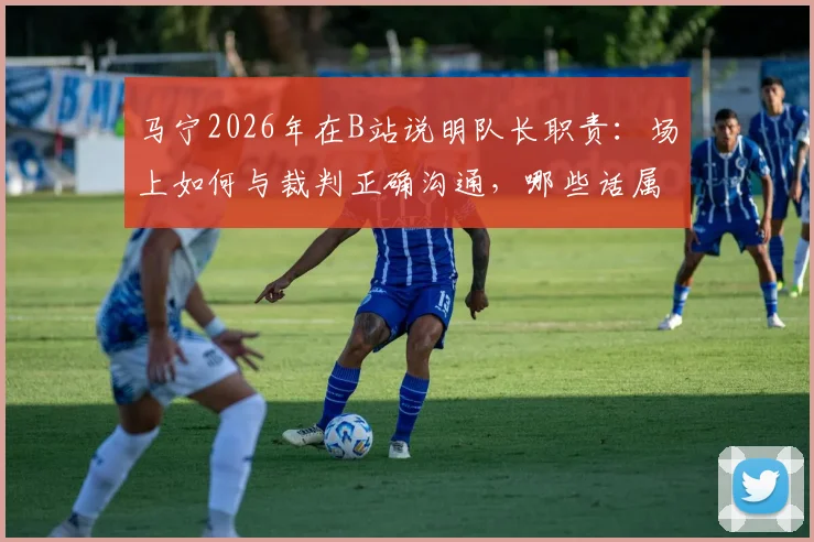 马宁2026年在B站说明队长职责：场上如何与裁判正确沟通，哪些话属于违规质疑