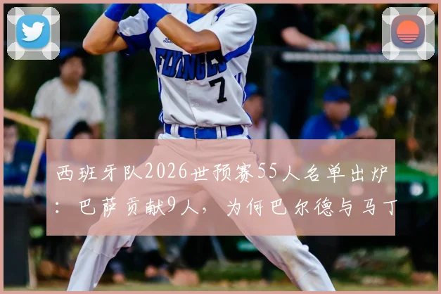 西班牙队2026世预赛55人名单出炉：巴萨贡献9人，为何巴尔德与马丁内斯意外落选？深度解析