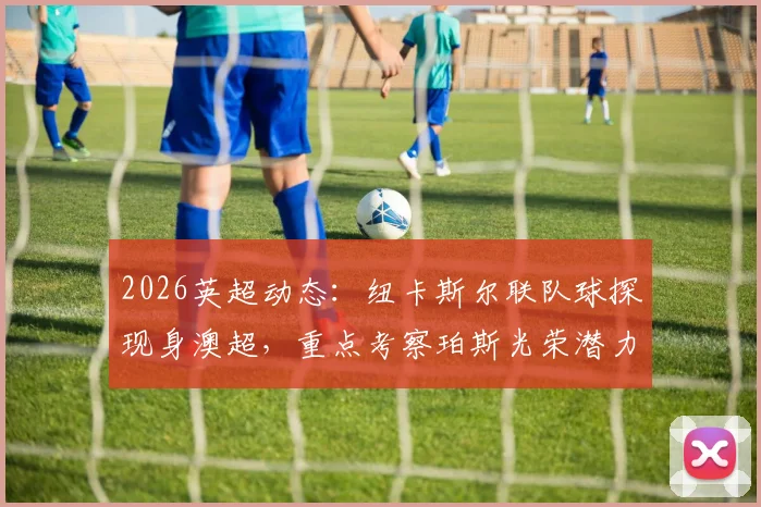 2026英超动态:纽卡斯尔联队球探现身澳超,重点考察珀斯光荣潜力新星内幕