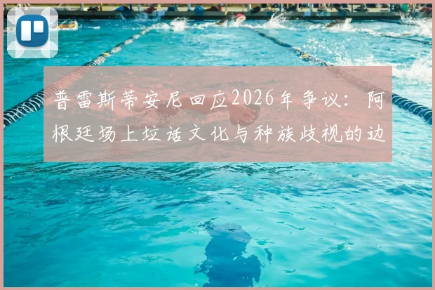 普雷斯蒂安尼回应2026年争议:阿根廷场上垃话文化与种族歧视的边界探讨