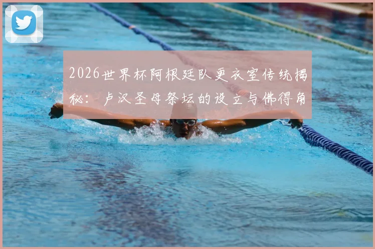 2026世界杯阿根廷队更衣室传统揭秘：卢汉圣母祭坛的设立与佛得角的特殊渊源，TyC独家报道