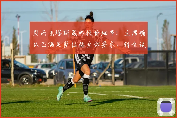 贝西克塔斯最终报价细节：主席确认已满足萨拉赫全部要求，转会谈判进入关键阶段