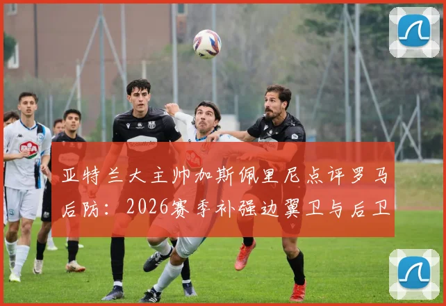 亚特兰大主帅加斯佩里尼点评罗马后防：2026赛季补强边翼卫与后卫成当务之急