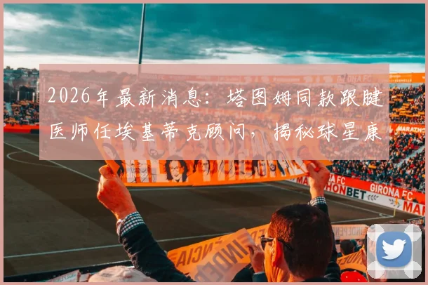 2026年最新消息:塔图姆同款跟腱医师任埃基蒂克顾问,揭秘球星康复关键步骤与行走恢复时间