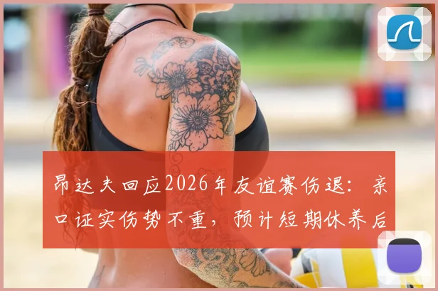 昂达夫回应2026年友谊赛伤退:亲口证实伤势不重,预计短期休养后回归,最新伤情追踪