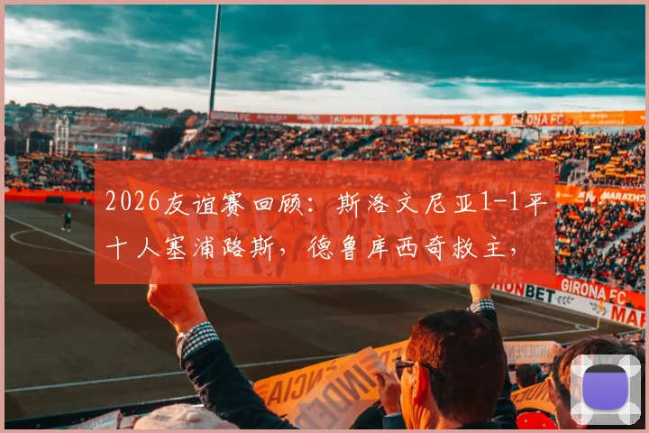 2026友谊赛回顾：斯洛文尼亚1-1平十人塞浦路斯，德鲁库西奇救主，客队红牌引发争议