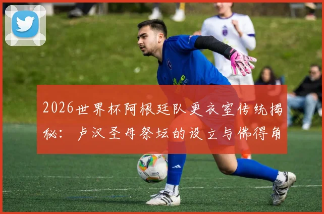 2026世界杯阿根廷队更衣室传统揭秘:卢汉圣母祭坛的设立与佛得角的特殊渊源,TyC独家报道
