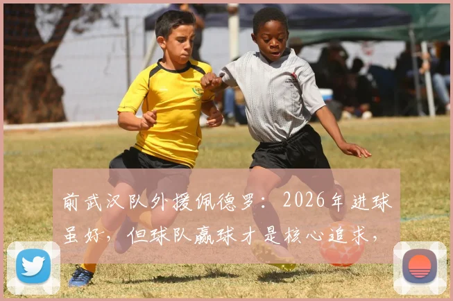 前武汉队外援佩德罗:2026年进球虽好,但球队赢球才是核心追求,分享团队至上的职业态度