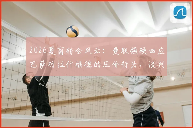 2026夏窗转会风云:曼联强硬回应巴萨对拉什福德的压价行为,谈判陷入僵局